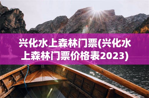 兴化水上森林门票(兴化水上森林门票价格表2023)