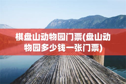 棋盘山动物园门票(盘山动物园多少钱一张门票)
