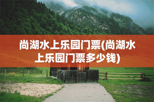 尚湖水上乐园门票(尚湖水上乐园门票多少钱)
