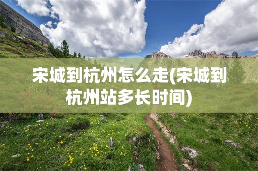 宋城到杭州怎么走(宋城到杭州站多长时间)