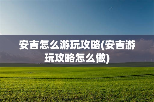 安吉怎么游玩攻略(安吉游玩攻略怎么做)