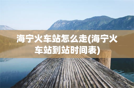 海宁火车站怎么走(海宁火车站到站时间表)