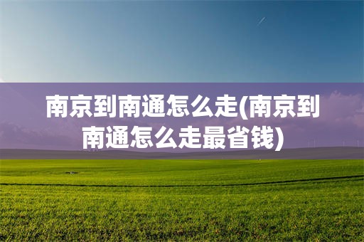 南京到南通怎么走(南京到南通怎么走最省钱)