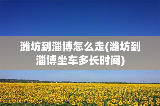 潍坊到淄博怎么走(潍坊到淄博坐车多长时间)