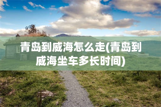 青岛到威海怎么走(青岛到威海坐车多长时间)