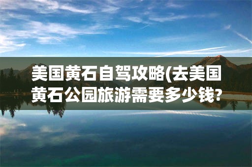 美国黄石自驾攻略(去美国黄石公园旅游需要多少钱?)