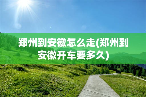 郑州到安徽怎么走(郑州到安徽开车要多久)