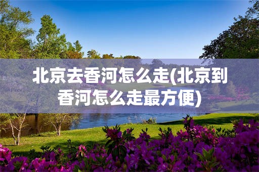 北京去香河怎么走(北京到香河怎么走最方便)