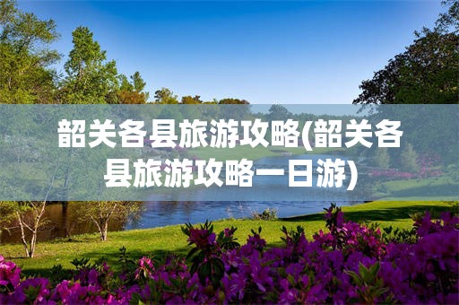 韶关各县旅游攻略(韶关各县旅游攻略一日游)