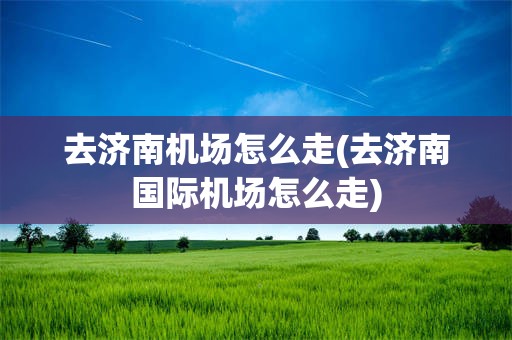 去济南机场怎么走(去济南国际机场怎么走)