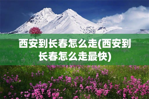 西安到长春怎么走(西安到长春怎么走最快)