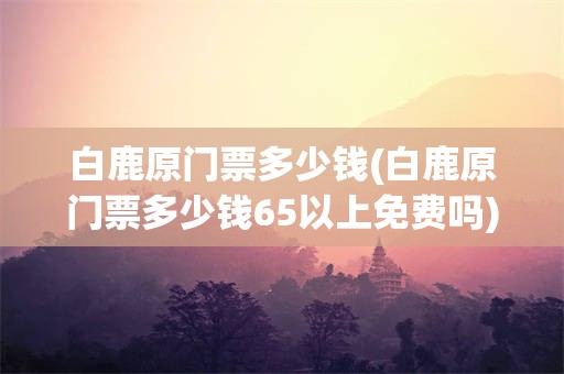 白鹿原门票多少钱(白鹿原门票多少钱65以上免费吗)