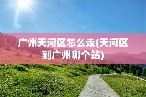 广州天河区怎么走(天河区到广州哪个站)