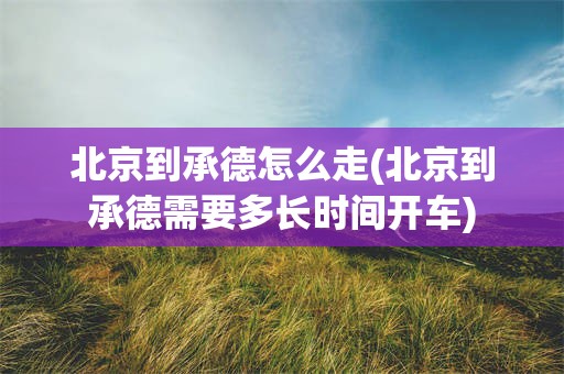 北京到承德怎么走(北京到承德需要多长时间开车)