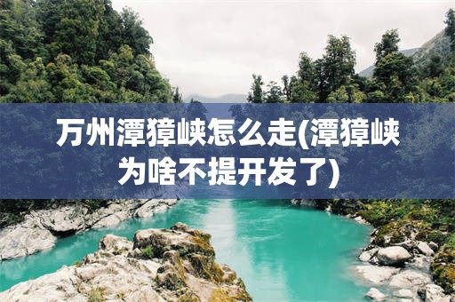 万州潭獐峡怎么走(潭獐峡为啥不提开发了)