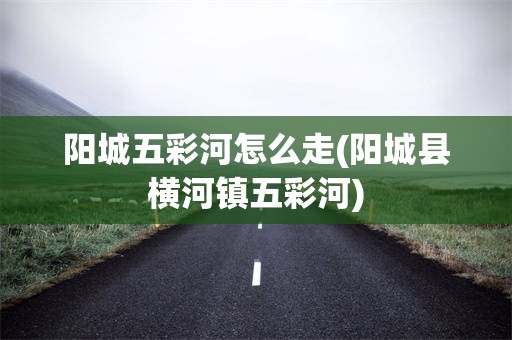 阳城五彩河怎么走(阳城县横河镇五彩河)