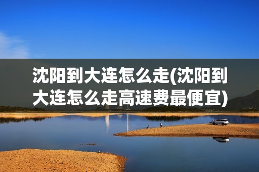 沈阳到大连怎么走(沈阳到大连怎么走高速费最便宜)