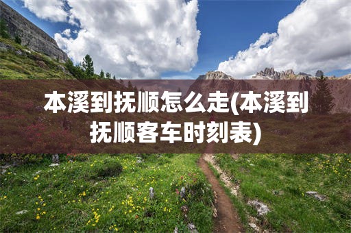 本溪到抚顺怎么走(本溪到抚顺客车时刻表)