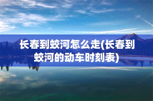 长春到蛟河怎么走(长春到蛟河的动车时刻表)