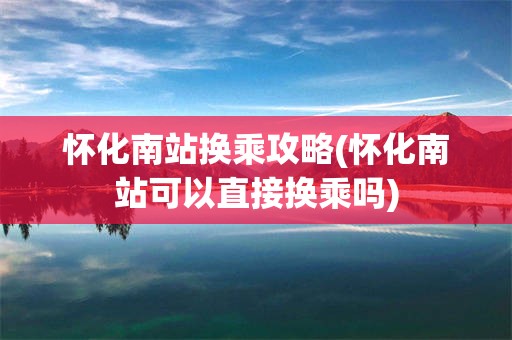 怀化南站换乘攻略(怀化南站可以直接换乘吗)