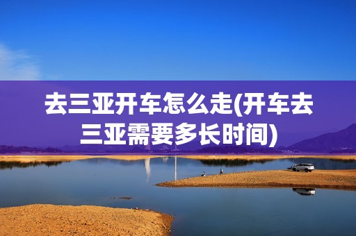 去三亚开车怎么走(开车去三亚需要多长时间)