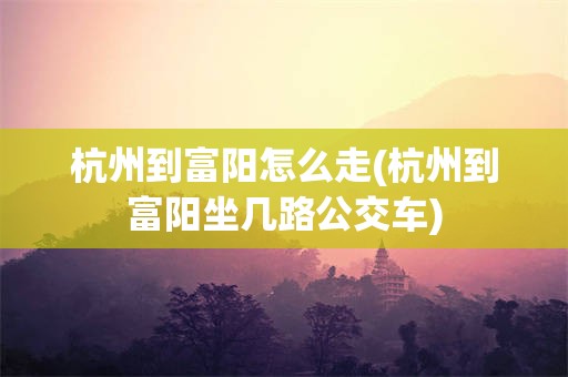 杭州到富阳怎么走(杭州到富阳坐几路公交车)