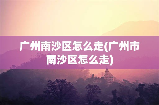 广州南沙区怎么走(广州市南沙区怎么走)