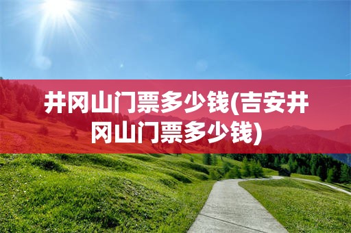 井冈山门票多少钱(吉安井冈山门票多少钱)