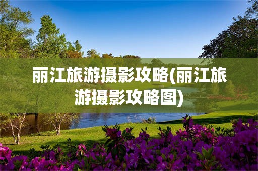 丽江旅游摄影攻略(丽江旅游摄影攻略图)