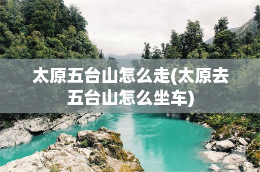 太原五台山怎么走(太原去五台山怎么坐车)