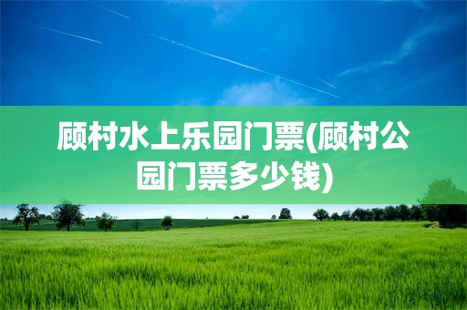 顾村水上乐园门票(顾村公园门票多少钱)