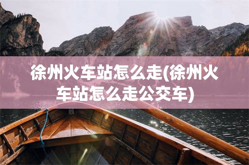 徐州火车站怎么走(徐州火车站怎么走公交车)