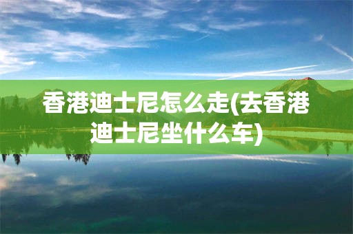香港迪士尼怎么走(去香港迪士尼坐什么车)