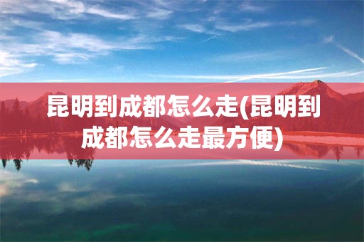 昆明到成都怎么走(昆明到成都怎么走最方便)