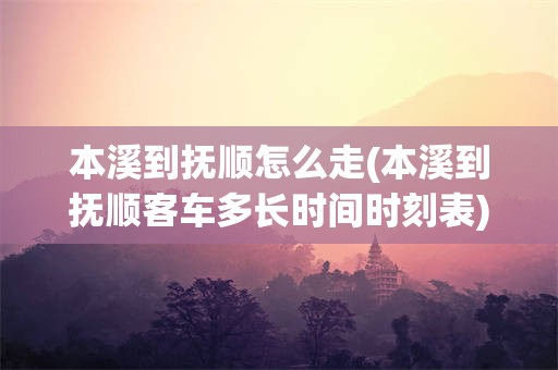 本溪到抚顺怎么走(本溪到抚顺客车多长时间时刻表)