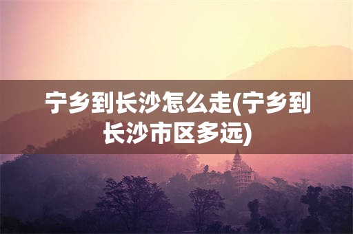 宁乡到长沙怎么走(宁乡到长沙市区多远)