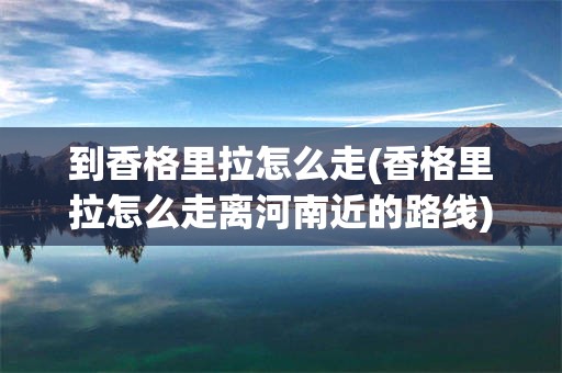到香格里拉怎么走(香格里拉怎么走离河南近的路线)