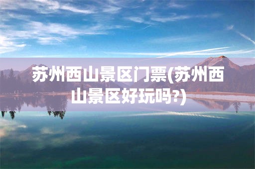 苏州西山景区门票(苏州西山景区好玩吗?)