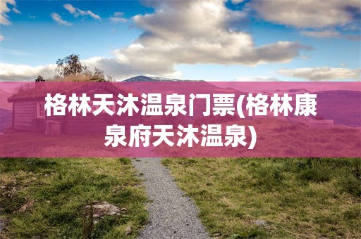 格林天沐温泉门票(格林康泉府天沐温泉)