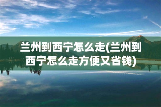 兰州到西宁怎么走(兰州到西宁怎么走方便又省钱)