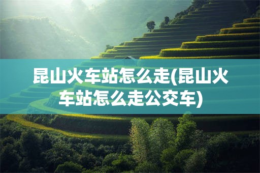 昆山火车站怎么走(昆山火车站怎么走公交车)