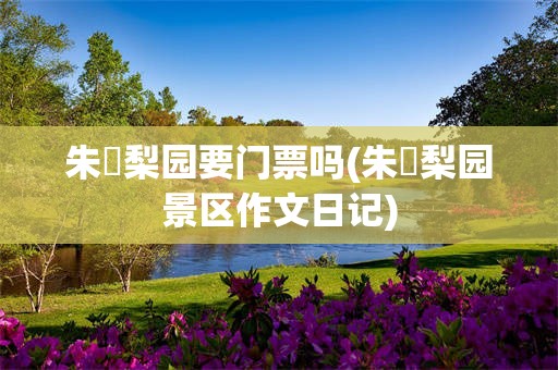 朱鹮梨园要门票吗(朱鹮梨园景区作文日记)