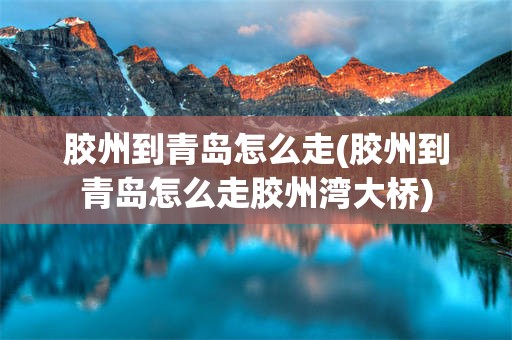 胶州到青岛怎么走(胶州到青岛怎么走胶州湾大桥)