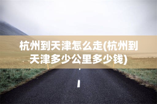 杭州到天津怎么走(杭州到天津多少公里多少钱)