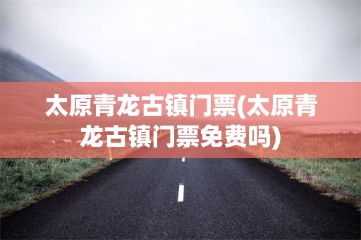 太原青龙古镇门票(太原青龙古镇门票免费吗)