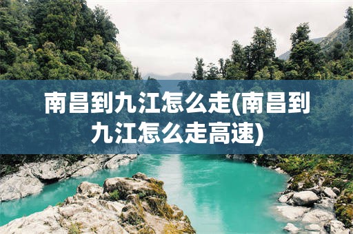 南昌到九江怎么走(南昌到九江怎么走高速)