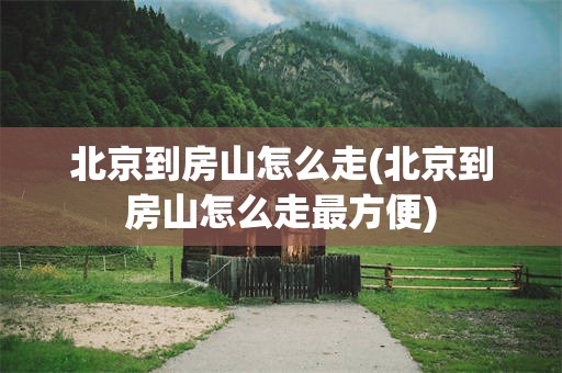 北京到房山怎么走(北京到房山怎么走最方便)