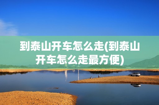到泰山开车怎么走(到泰山开车怎么走最方便)