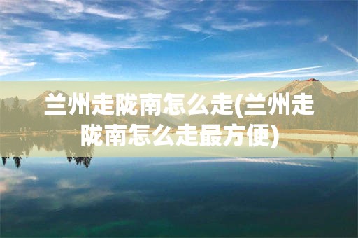 兰州走陇南怎么走(兰州走陇南怎么走最方便)