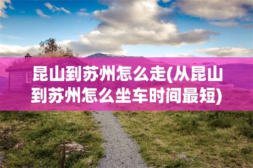 昆山到苏州怎么走(从昆山到苏州怎么坐车时间最短)